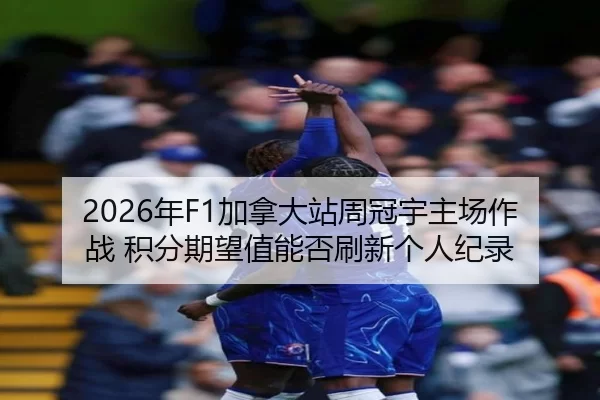 2026年F1加拿大站周冠宇主场作战 积分期望值能否刷新个人纪录